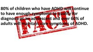 80% of children who have ADHD will continue
to have enough symptoms to qualify for
diagnosis as an adolescent and over 60% of
adults will maintain core symptoms of ADHD.
 