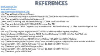 www.nimh.nih.gov
www.webmd.com
http://www.education-world.com
http://www.childdevelopmentinfo.com
2009). ADHD Across the Lifespan. Retrieved February 15, 2009, from myADHD.com Web site:
http://www.myadhd.com/adhdacrosslifespan.html
(2008). ADHD Screening Test. Retrieved February 15, 2009, from ScribD Web site:
http://www.scribd.com/doc/2281389/ADHD-Screening-Test-PDF
(2007). NCP Attention Deficit / Hyperactivity Disorder ADHD . Retrieved February 15, 2009, from Nursing Care Plan
Web
site: http://nursingcareplan.blogspot.com/2007/05/ncp-attention-deficit-hyperactivity.html
Goodman, Gordon (2008). Bugs, Taz, and ADHD. Retrieved February 15, 2009, from You Tube Web site:
http://www.youtube.com/watch?v=EJNu5eUJO04
(January 23, 2009). What Cause ADHD? Retrieved Febraury 15, 2009 from NIMH. Website:
http://www.nimh.nih.gov/health/publications/attention-deficit-hyperactivity-disorder/what-causes-adhd.shtml
(September 20th , s005). ADHD. Retrieved February 15, 2009 from CDC. Website:
http://www.cdc.gov/ncbddd/adhd/symptom.htm
(September 20th , s005). ADHD. Retrieved February 15, 2009 from CDC. Website:
http://www.cdc.gov/ncbddd/ADHD/
 