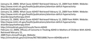 (January 23, 2009). What Cause ADHD? Retrieved Febraury 15, 2009 from NIMH. Website:
http://www.nimh.nih.gov/health/publications/attention-deficit-hyperactivity-
disorder/medications.shtml
(January 23, 2009). What Cause ADHD? Retrieved Febraury 15, 2009 from NIMH. Website:
http://www.nimh.nih.gov/health/publications/attention-deficit-hyperactivity-
disorder/psychotherapy.shtml
(January 23, 2009). What Cause ADHD? Retrieved Febraury 15, 2009 from NIMH. Website:
http://www.nimh.nih.gov/health/publications/attention-deficit-hyperactivity-
disorder/psychotherapy.shtml
http://clinicaltrials.gov/ct2/results?term=ADHD
February 12, 2009). Efficacy of Concerta in Treating ADHD in Mothers of Children With ADHD.
Retrieved february 15,
2009 from clinicalTrial.gov. Website:
http://clinicaltrials.gov/ct2/show/NCT00318981?term=ADHD&rank=4
 