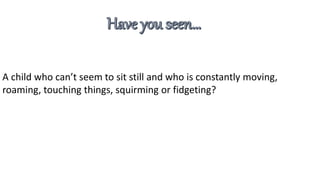 A child who can’t seem to sit still and who is constantly moving,
roaming, touching things, squirming or fidgeting?
 
