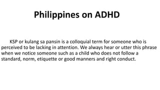 KSP or kulang sa pansin is a colloquial term for someone who is
perceived to be lacking in attention. We always hear or utter this phrase
when we notice someone such as a child who does not follow a
standard, norm, etiquette or good manners and right conduct.
Philippines on ADHD
 