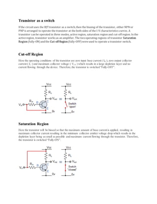 Transistor as a switch
If the circuituses the BJTtransistor as a switch,then the biasing of the transistor, either NPN or
PNP is arranged to operate the transistor at the both sides of the I-V characteristics curves. A
transistor can be operated in three modes, active region, saturation region and cut-off region. In the
activeregion, transistor works as an amplifier. The twooperating regions of transistor Saturation
Region(fully-ON)andthe Cut-off Region(fully-OFF)wereused to operate a transistor switch.
Cut-off Region
Here the operating conditions of the transistor are zero input base current ( IB ), zero output collector
current ( IC ) and maximum collector voltage ( VCE ) which results in a large depletion layer and no
current flowing through the device. Therefore,the transistor is switched “Fully-OFF”.
Saturation Region
Here the transistor will be biased so that the maximum amount of base current is applied, resulting in
maximum collector current resulting in the minimum collector emitter voltage drop which results in the
depletion layer being as small as possible and maximum current flowing through the transistor. Therefore,
the transistor is switched “Fully-ON”.
 