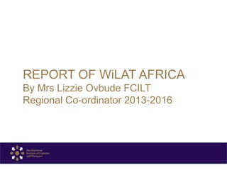 REPORT OF WiLAT AFRICA
By Mrs Lizzie Ovbude FCILT
Regional Co-ordinator 2013-2016
 