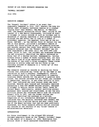 REPORT OF AIR FORCE RESEARCH REGARDING THE 
"ROSWELL INCIDENT" 
July 1994 
EXECUTIVE SUMMARY 
The "Roswell Incident" refers to an event that 
supposedly happened in July, 1947, wherein the Army Air 
Forces (AAF) allegedly recovered remains of a crashed 
"flying disc" near Roswell, New Mexico. In February, 
1994, the General Accounting Office (GAO), acting on the 
request of a New Mexico Congressman, initiated an audit 
to attempt to locate records of such an incident and to 
determine if records regarding it were properly handled. 
Although the GAO effort was to look at a number of 
government agencies, the apparent focus was on the Air 
Force. SAF/AAZ , as the Central Point of Contact for the 
GAO in this matter, initiated a systematic search of 
current Air Force offices as well as numerous archives 
and records centers that might help explain this matter. 
Research revealed that the "Roswell Incident" was not 
even considered a UFO event until the 1978-1980 time 
frame. Prior to that, the incident was dismissed because 
the AAF originally identified the debris recovered as 
being that of a weather balloon. Subsequently, various 
authors wrote a number of books claiming that, not only 
was debris from an alien spacecraft recovered, but also 
the bodies of the craft's alien occupants. These claims 
continue to evolve today and the Air Force is now 
routinely accused of engaging in a "cover-up" of this 
supposed event. 
The research located no records at existing Air Force 
offices that indicated any "cover-up" by the USAF or any 
indication of such a recovery. Consequently, efforts 
were intensified by Air Force researchers at numerous 
locations where records for the period in question were 
stored. The records reviewed did not reveal any increase 
in operations, security, or any other activity in July, 
1947, that indicated any such unusual event may have 
occurred. Records were located and thoroughly explored 
concerning a then-TOP SECRET balloon project, designed 
to attempt to monitor Soviet nuclear tests, known as 
Project Mogul. Additionally, several surviving project 
personnel were located and interviewed, as was the only 
surviving person who recovered debris from the original 
Roswell site in 1947, and the former officer who 
initially identified the wreckage as a balloon. 
Comparison of all informat~on developed or obtained 
indicated that the material recovered near Roswell was 
consistent with a balloon device and most likely from 
one of the Mogul balloons that had not been previously 
recovered. Air Force research efforts did not disclose 
any records of the recovery of any "alien" bodies or 
extraterrestrial materials. 
INTRODUCTION 
Air Force involvement in the alleged UFO-related 
incident popularly known as the "Roswell Incident" began 
as the result of a January 14, 1994, Washington Post 
article (Atch 1) which announced Congressman Steven 
 