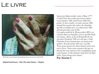 Souvent j’allais rendre visite à Mme C***.
C’était l’une des seules personnes âgées
consentantes. Elle était d’une taille très
petite, le dos courbé, et toute menue. Elle
aimait bien porter des robes de chambre
qu’elle accordait avec ses chaussons. Elle
adorait prendre soin d’elle.
Cet après-midi-là, le 20 novembre 2013, en
entrant dans sa chambre, j’ai vu qu’elle lisait
un roman. Alors, je lui ai demandé de me
raconter l’histoire. Elle m’a dit que c’était
l’histoire d’une femme que son mari avait
quittée. Il avait même fuit avec son fils.
Nous avons toutes les deux donné notre avis
sur ce livre. Nous nous sommes dit que ça
devait être une épreuve très compliquée pour
cette femme. Cette histoire était tirée de faits
réels. Nous étions très émues.
Par Aisseta C.
Photo http://www.bvoltaire.fr/josemeidinger/mourir-cela-nest-rien-vieillir,48290
Hôpital Paul Brousse – Pôle VRA unité Matisse – Villejuif.
Le livre ————————————————————————————
 