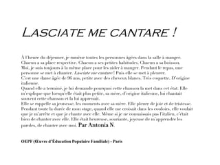 Lasciate me cantare !
À l’heure du déjeuner, je ramène toutes les personnes âgées dans la salle à manger.
Chacun a sa place respective. Chacun a ses petites habitudes. Chacun a sa boisson.
Moi, je suis toujours à la même place pour les aider à manger. Pendant le repas, une
personne se met à chanter. Lasciate me cantare ! Puis elle se met à pleurer.
C’est une dame âgée de 96 ans, petite avec des cheveux blancs. Très coquette. D’origine
italienne.
Quand elle a terminé, je lui demande pourquoi cette chanson la met dans cet état. Elle
m’explique que lorsqu’elle était plus petite, sa mère, d’origine italienne, lui chantait
souvent cette chanson et la lui apprenait.
Elle se rappelle sa jeunesse, les moments avec sa mère. Elle pleure de joie et de tristesse.
Pendant toute la durée de mon stage, quand elle me croisait dans les couloirs, elle voulait
que je m’arrête et que je chante avec elle. Même si je ne connaissais pas l’italien, c’était
bien de chanter avec elle. Elle était heureuse, souriante, joyeuse de m’apprendre les
paroles, de chanter avec moi. Par Antonia N.
OEPF (Œuvre d’Éducation Populaire Familiale) - Paris
 