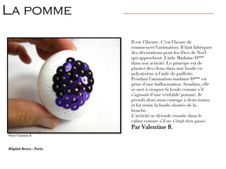 Il est 15heure. C’est l’heure de
commencer l’animation. Il faut fabriquer
des décorations pour les fêtes de Noël
qui approchent. J’aide Madame D***
dans son activité. Le principe est de
planter des clous dans une boule en
polystyrène à l’aide de paillette.
Pendant l’animation madame D*** est
prise d’une hallucination. Soudain, elle
se met à croquer la boule comme s’il
s’agissait d’une véritable pomme. Je
prends alors mon courage à deux mains
et lui retire la boule cloutée de la
bouche.
L’activité se déroule ensuite dans le
calme comme s’il ne s’était rien passé.
Par Valentine R.
La pomme ————————————————————————
Photo Valentine R
Hôpital Broca - Paris.
 
