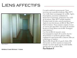 Un après-midi très mouvementé. Nous
recevons une nouvelle résidente, Mme M***.
Une vielle dame accompagné de sa fille. Après
l’inscription, nous leur souhaitons la
bienvenue et nous leur proposons une visite
de la maison. Mme M*** semble inquiète.
Pendant toute la visite, nous la rassurons.
Après le tour des locaux, la fille de Mme M***
fond en larmes. Nous sommes surpris et nous
ne savons pas quoi faire. On essaie de rassurer
la mère et nous allons voir la fille. Pourquoi
cette tristesse ?
Une fois la fille de rassurée, nous
l’accompagnons auprès de sa mère. Là, les
deux femmes se mettent à pleurer. Elles
expliquent à quel point elles s’aiment. Elles ne
veulent pas se séparer.
Mais la fille dit qu’elle n’a pas le choix. Elle
doit mettre sa chère maman en maison de
retraite. La mère ajoute que la seule famille
qui lui reste est sa chère fille.
Par Robert F.
Photo Robert F.
Résidence Cousin Méricourt – Cachan.
Liens affectifs ————————————————————————————
 