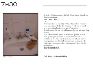 Je dois réaliser un soin. Il s’agit d’une dame blonde de
forte corpulence.
TOC, TOC, TOC !
OUI !
Je rentre dans la chambre. Elle est réveillée comme
tous les matins. Je lui dis bonjour et elle me répond
avec une voix plus joyeuse que d’habitude.
Tout à coup, elle me prend la main. Et me dit vous êtes
douce.
Puis elle se confie à moi. Elle me dit qu’elle se sent
bien quand je lui donne sa douche ou lui fait sa
toilette, au lit. Mais aussi quand je prends du temps
pour parler avec elle. Elle me raconte comment elle
vivait, avec son époux. Les temps passés avec lui, lui
manquent.
Par Isemene N.
CHU Bicêtre – Le Kremlin-Bicêtre.
7h30 ————————————————————————————
Photo Isemene N.
 