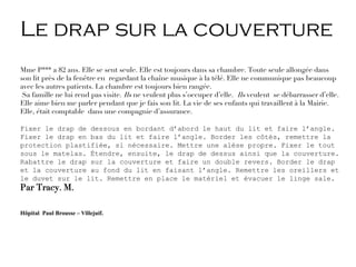 Le drap sur la couverture
Mme P*** a 82 ans. Elle se sent seule. Elle est toujours dans sa chambre. Toute seule allongée dans
son lit près de la fenêtre en regardant la chaîne musique à la télé. Elle ne communique pas beaucoup
avec les autres patients. La chambre est toujours bien rangée.
Sa famille ne lui rend pas visite. Ils ne veulent plus s’occuper d’elle. Ils veulent se débarrasser d’elle.
Elle aime bien me parler pendant que je fais son lit. La vie de ses enfants qui travaillent à la Mairie.
Elle, était comptable dans une compagnie d’assurance.
Fixer le drap de dessous en bordant d’abord le haut du lit et faire l’angle.
Fixer le drap en bas du lit et faire l’angle. Border les côtés, remettre la
protection plastifiée, si nécessaire. Mettre une alèse propre. Fixer le tout
sous le matelas. Étendre, ensuite, le drap de dessus ainsi que la couverture.
Rabattre le drap sur la couverture et faire un double revers. Border le drap
et la couverture au fond du lit en faisant l’angle. Remettre les oreillers et
le duvet sur le lit. Remettre en place le matériel et évacuer le linge sale.
Par Tracy. M.
Hôpital Paul Brousse – Villejuif.
 