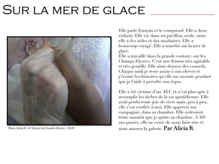Elle parle français et le comprend. Elle a deux
enfants. Elle vie dans un pavillon, seule, mais
elle a des aides et des auxiliaires. Elle a
beaucoup voyagé. Elle a marché sur la mer de
glace.
Elle a travaillé dans la grande couture, sur les
Champs Elysées. C’est une femme très agréable
et très gentille. Elle aime donner des conseils.
Chaque midi je reste assise à son chevet et
j’écoute les histoires qu’elle me raconte pendant
que je l’aide à prendre son repas.
Elle a été victime d’un AVC et n’est plus apte à
accomplir les tâches de la vie quotidienne. Elle
avait perdu toute joie de vivre mais, peu à peu,
elle s’est confiée à moi. Elle apprécie ma
compagnie, dans sa chambre. Elle redevient
triste aussitôt que je quitte sa chambre. A 101
ans passés, elle ne cesse de nous faire rire et
aime amuser la galerie. Par Alicia R.Photo Alicia R. À l’hôpital du Kremlin Bicêtre. 12h30.
Sur la mer de glace ________________________________
 