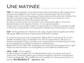 Une matinée _____________________________________________
7h00 - Les aides-soignantes et moi-même sommes dans le petit salon, la salle à manger, là où
nous passons la plupart de notre temps. Les murs sont jaunes pâles. Des traces d’usure.
Quelques cadres où l’on voit des paysages, d’autres représentent des photos de résidents. Il y a
aussi deux commodes marron clair. On dirait du bois, mais ça n’en est pas. Il y a aussi
quelques décorations de Noël et des bouquets de fleurs.
Le sol aussi est marron clair. Avec des traces noires. Sûrement les allées et venues des
fauteuils roulants ou des traînées de chaises. Ce n’est qu’une hypothèse.
Comme vous le voyez, la salle à manger n’est pas très gaie. Les couleurs sont froides. La salle,
en elle-même, n’est pas fermée, et l’on aperçoit les chambres des résidents dans les couloirs.
7h30 – Fin du petit déjeuner. Chantal, une des aides-soignantes fait la répartition des tâches.
Elle partage différents secteurs de patients afin d’effectuer les toilettes.
Je ne dois m’occuper que d’une seule patiente. Madame B***. Une femme de 87 ans. Très
agréable, de taille moyenne, le teint blanc et les cheveux châtains foncés. Elle passe ses
journées à déambuler à l’étage. Au début, ça me surprenait de la voir marcher autant. En fait,
je m’étais imaginé qu’en gériatrie les patients ne marchaient pas.
Madame B*** est très câline. Elle vient toujours me voir pour me faire quelques bisous. Après
chaque soin elle me remercie. Ca me fait plaisir. La voir comblée me rend heureuse.
10h30 – 11h00 – Fin des toilettes.
La salle à manger se remplit. On n’en distingue plus les murs. Les patients sont tous au
rendez-vous, en fauteuils roulants, plus ou moins encombrants. J’ai même du mal à passer.
L’odeur est désagréable. Elle est différente selon la maladie. Je n’aime pas trop être là, à ce
moment. Par Khadiatou T. Hôpital Broca – Paris.
 