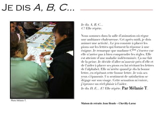 Je dis A, B, C…
C ! Elle répète.
Nous sommes dans la salle d’animation où règne
une ambiance chaleureuse. Cet après-midi, je dois
animer une activité.. Le jeu consiste à placer les
pions sur les lettres qui forment la réponse à une
énigme. Je remarque que madame C*** s’énerve car
elle n’arrive pas à bien comprendre les règles. Elle
est atteinte d’une maladie indéterminée. Ça me fait
de la peine. Je décide d’aller m’asseoir près d’elle et
de l’aider à placer ses pions en lui récitant les lettres
de l’alphabet. Elle m’arrête quand je dis la bonne
lettre, en répétant cette bonne lettre. Je vois ses
yeux s’épanouir. Un sentiment de satisfaction se
dégage sur son visage. Cette sensation m’enivre,
j’éprouve un réel plaisir à l’aider.
Je dis D, E… E ! Elle répète. Par Mélanie T.
Maison de retraite Jean Heude – Chevilly-Larue
Je dis A, B, C… —————————————————————————————————
Photo Mélanie T.
 