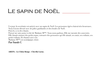 Un jour, la secrétaire est arrivée avec un sapin de Noël. Les personnes âgées étaient très heureuses.
Nous l’avons décoré avec de jolies guirlandes et des boules de Noël.
Puis il y a eu des chants.
Puis je me suis assise à côté de Madame M***. Nous nous parlons. Elle me raconte des souvenirs.
Elle aimait cuisiner des petits repas, entourée des personnes qu’elle aimait, ses amis, ses enfants, ses
petits-enfants. Et chanter avec eux.
Madame M*** est nostalgique, triste.
Par Sarah C.
AREPA – Le Chêne Rouge – Chevilly Larue.
Le sapin de Noël _______________________________
 