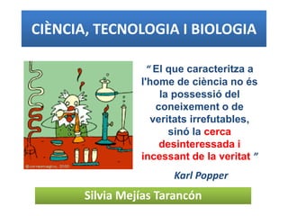 CIÈNCIA, TECNOLOGIA I BIOLOGIA
Silvia Mejías Tarancón
“ El que caracteritza a
l'home de ciència no és
la possessió del
coneixement o de
veritats irrefutables,
sinó la cerca
desinteressada i
incessant de la veritat ”
Karl Popper
 