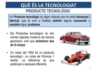 Un Producte tecnològic és algun objecte que ha estat dissenyat i
fabricat, que té com a finalitat satisfer alguna necessitat o
resoldre algun problema.
• Els Productes tecnològics no són
només objectes moderns de darrera
generació, sinó que existeixen des
de fa temps.
• Un cotxe del 1950 és un producte
tecnològic i un cotxe de Fórmula 1
també. La diferència és que
pertanyen a èpoques diferents.
PRODUCTE TECNOLÒGIC
17
QUÈ ÉS LA TECNOLOGIA?
 