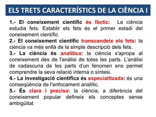 ELS TRETS CARACTERÍSTICS DE LA CIÈNCIA I
1.- El coneixement científic és fàctic: La ciència
estudia fets. Establir els fets és el primer estadi del
coneixement científic.
2.- El coneixement científic transcendeix els fets: la
ciència va més enllà de la simple descripció dels fets.
3.- La ciència és analítica: la ciència s'apropa al
coneixement des de l'anàlisi de totes les parts. L’anàlisi
de cadascuna de les parts d’un fenomen ens permet
comprendre la seva relació interna o síntesi.
4.- La investigació científica és especialitzada: és una
conseqüència de l’enfocament analític.
5.- És clara i precisa: la ciència, a diferència del
coneixement popular defineix els conceptes sense
ambigüitat
 