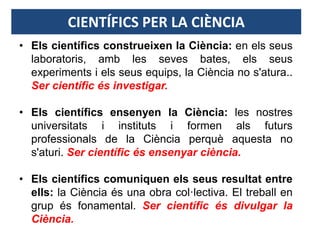 CIENTÍFICS PER LA CIÈNCIA
• Els científics construeixen la Ciència: en els seus
laboratoris, amb les seves bates, els seus
experiments i els seus equips, la Ciència no s'atura..
Ser científic és investigar.
• Els científics ensenyen la Ciència: les nostres
universitats i instituts i formen als futurs
professionals de la Ciència perquè aquesta no
s'aturi. Ser científic és ensenyar ciència.
• Els científics comuniquen els seus resultat entre
ells: la Ciència és una obra col·lectiva. El treball en
grup és fonamental. Ser científic és divulgar la
Ciència.
 