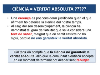 CIÈNCIA = VERITAT ABSOLUTA ?????
Cal tenir en compte que la ciència no garanteix la
veritat absoluta: allò que la comunitat científica accepta
en un moment determinat pot acabar sent rebutjat.
• Una creença es pot considerar justificada quan el que
afirmem ho defensa la ciència del nostre temps.
• Al llarg del seu desenvolupament, la ciència ha
demostrat tal grau de fiabilitat que se la considera una
font de saber, malgrat que en sentit estricte no ho
sigui, perquè no ens garanteix la veritat absoluta.
 
