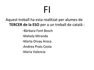 FI
Aquest treball ha esta realitzat per alumes de
  TERCER de la ESO per a un treball de català :
          -Bàrbara Font Bosch
         -Maholy Miranda
         -Marta Orvay Aroca
         -Andrea Prats Costa
         -Maria Valencia
 