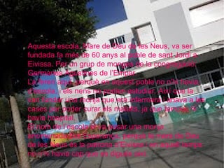 Aquesta escola, Mare de Déu de les Neus, va ser
fundada fa més de 60 anys al poble de sant Jordi a
Eivissa. Per un grup de monges de la congregació:
Germanes Agustines de l’Empar.
La feren aquí, perquè en aquest poble no n’hi havia,
d’escola, i els nens no podien estudiar. Així que la
van fundar una monja que era infermera i anava a les
cases per poder curar els malalts, ja que tampoc hi
havia hospital.
El nom de l’escola el va posar una monja
anomenada Sor Esperança, perquè la mare de Deu
de les Neus és la patrona d’Eivissa i en aquell temps
no n’hi havia cap que es digués així.
 