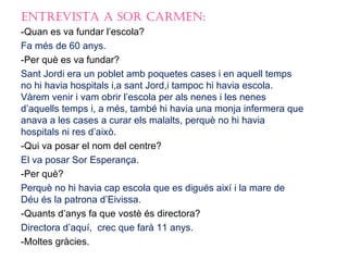 EntrEvista a sor CarmEn:
-Quan es va fundar l’escola?
Fa més de 60 anys.
-Per què es va fundar?
Sant Jordi era un poblet amb poquetes cases i en aquell temps
no hi havia hospitals i,a sant Jord,i tampoc hi havia escola.
Vàrem venir i vam obrir l’escola per als nenes i les nenes
d’aquells temps i, a més, també hi havia una monja infermera que
anava a les cases a curar els malalts, perquè no hi havia
hospitals ni res d’això.
-Qui va posar el nom del centre?
El va posar Sor Esperança.
-Per què?
Perquè no hi havia cap escola que es digués així i la mare de
Déu és la patrona d’Eivissa.
-Quants d’anys fa que vostè és directora?
Directora d’aquí, crec que farà 11 anys.
-Moltes gràcies.
 