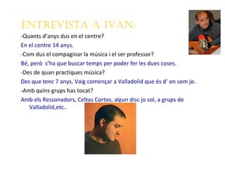 EntrEvista a ivan:
-Quants d’anys dus en el centre?
En el centre 14 anys.
-Com dus el compaginar la música i el ser professor?
Bé, però s’ha que buscar temps per poder fer les dues coses.
-Des de quan practiques música?
Des que tenc 7 anys. Vaig començar a Valladolid que és d’ on som jo.
-Amb quins grups has tocat?
Amb els Ressonadors, Celtas Cortos, algun disc jo sol, a grups de
   Valladolid,etc..
 