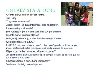 •EntrEvista a toni:
-Quants d’anys dus en aquest centre?
Duc 1 any.
-T’agraden les classes?
Depèn, depèn. És bastant cansat, però m’agraden.
-I s’alumnat que et pareix?
Són bona gent, però el que passa és que parlen molt.
-Quants d’anys dus fent classe?
Amb gent jove un any, abans feia classe a gent major.
-Què et sembla 3r d’E.S.O?
3r d’E.S.O en concret és bo, però… bé! no m’agrada molt tractar per
grups, preferesc tractar individualment, cada alumne és un món.
-Et pareixen bé les noves tecnologies al centre?
Em semblen bé les noves tecnologies sempre i quant es sàpiga que es
pot aprendre amb elles.
-Els teus horaris, a quina hora comences?
Depèn del dia, faig hores disperses.
 