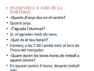 • EntrEvista a JosE dE la
  portEria:
• -Quants d’anys dus en el centre?
• Quatre anys.
• -T’agrada l’alumnat?
• Sí, m’agraden molt els nens.
• -Quin és el teu horari?
• Començ a les 7:30 i ambé estic al torn de
  l’hora del menjador.
• -Quant duren les teves hores de treball a
  aquest centre?
• En aquest centre 4 hores, després treball
 