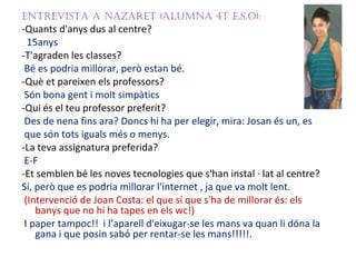 EntrEvista a nazarEt (alumna 4t E.s.o):
-Quants d'anys dus al centre?
  15anys
-T'agraden les classes?
 Bé es podria millorar, però estan bé.
-Què et pareixen els professors?
 Són bona gent i molt simpàtics
-Qui és el teu professor preferit?
 Des de nena fins ara? Doncs hi ha per elegir, mira: Josan és un, es
 que són tots iguals més o menys.
-La teva assignatura preferida?
 E-F
-Et semblen bé les noves tecnologies que s'han instal · lat al centre?
Sí, però que es podria millorar l'internet , ja que va molt lent.
 (Intervenció de Joan Costa: el que sí que s'ha de millorar és: els
    banys que no hi ha tapes en els wc!)
 I paper tampoc!! i l’aparell d'eixugar-se les mans va quan li dóna la
    gana i que posin sabó per rentar-se les mans!!!!!.
 