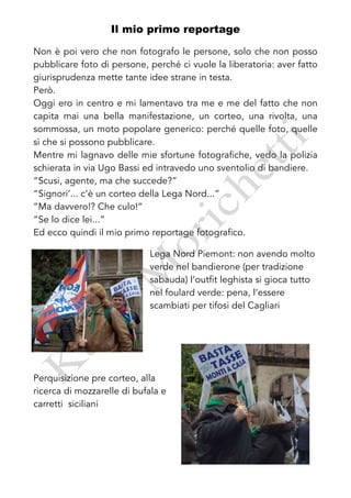 Il mio primo reportage

Non è poi vero che non fotografo le persone, solo che non posso
pubblicare foto di persone, perché ci vuole la liberatoria: aver fatto
giurisprudenza mette tante idee strane in testa.
Però.
Oggi ero in centro e mi lamentavo tra me e me del fatto che non
capita mai una bella manifestazione, un corteo, una rivolta, una
sommossa, un moto popolare generico: perché quelle foto, quelle
sì che si possono pubblicare.
Mentre mi lagnavo delle mie sfortune fotografiche, vedo la polizia
schierata in via Ugo Bassi ed intravedo uno sventolio di bandiere.
“Scusi, agente, ma che succede?”
“Signori’... c’è un corteo della Lega Nord...”
“Ma davvero!? Che culo!”
“Se lo dice lei...”
Ed ecco quindi il mio primo reportage fotografico.

                            Lega Nord Piemont: non avendo molto
                            verde nel bandierone (per tradizione
                            sabauda) l’outfit leghista si gioca tutto
                            nel foulard verde: pena, l’essere
                            scambiati per tifosi del Cagliari




Perquisizione pre corteo, alla
ricerca di mozzarelle di bufala e
carretti siciliani
 