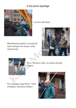 Il mio primo reportage




                            L’occhio del Nord




Manifestante pocket, comoda da
tener sempre con sé per cortei
improvvisati




                     Non c’entrano nulla, ma volevo farvele
                     vedere




Per il gruppo Lega Nord - Terre
di Mezzo, interviene Gollum
 