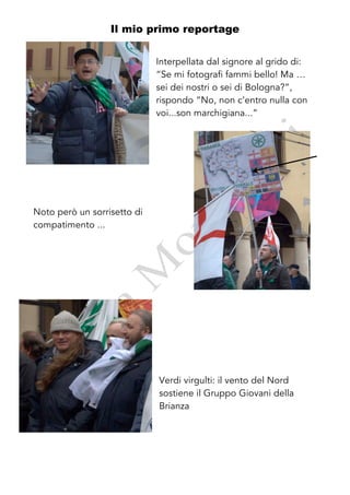 Il mio primo reportage


                             Interpellata dal signore al grido di:
                             “Se mi fotografi fammi bello! Ma …
                             sei dei nostri o sei di Bologna?”,
                             rispondo “No, non c’entro nulla con
                             voi...son marchigiana...”




Noto però un sorrisetto di
compatimento ...




                             Verdi virgulti: il vento del Nord
                             sostiene il Gruppo Giovani della
                             Brianza
 