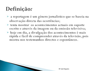 a reportagem é um género jornalístico que se baseia na observação directa das ocorrências; tenta mostrar  os acontecimentos actuais em suporte escrito e através da imagem ou da emissão televisiva; hoje em dia, a divulgação dos acontecimentos é mais rápida e fácil de compreender através da televisão, pois mostra-nos testemunhos directos e espontâneos. Mª José Nogueira 