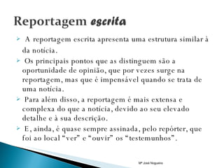 A reportagem escrita apresenta uma estrutura similar à da notícia. Os principais pontos que as distinguem são a oportunidade de opinião, que por vezes surge na reportagem, mas que é impensável quando se trata de uma notícia. Para além disso, a reportagem é mais extensa e complexa do que a notícia, devido ao seu elevado detalhe e à sua descrição.  E, ainda, é quase sempre assinada, pelo repórter, que foi ao local “ver” e “ouvir” os “testemunhos”.  Mª José Nogueira 