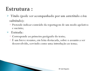 Título (pode ser acompanhado por um antetítulo e/ou subtítulo): Pretende indicar conteúdo da reportagem de um modo apelativo e sucinto; Entrada: Corresponde ao primeiro parágrafo do texto; É um breve resumo, em letra destacada, sobre o assunto a ser desenvolvido, servindo como uma introdução ao tema;  Mª José Nogueira 