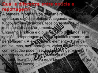 Qual a diferença entre notícia e
reportagem? 
A primeira informa fatos de maneira mais objetiva e
aponta as razões e efeitos. A segunda vai mais a
fundo, faz investigações, tece comentários, levanta
questões, discute, argumenta.
Enquanto a notícia é o puro registro dos fatos, sem
opinião, a reportagem contém opiniões (repórter ou
personagem). A exatidão é o elemento-chave da
notícia, mas, na reportagem, vários fatos descritos
com exatidão podem ser justapostos de maneira
tendenciosa. Além disso, a notícia é temporal,
portanto fica antiga; já a reportagem é atemporal (na
maioria das vezes).
 