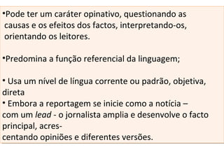 •Pode ter um caráter opinativo, questionando as
causas e os efeitos dos factos, interpretando-os,
orientando os leitores.
•Predomina a função referencial da linguagem;
• Usa um nível de língua corrente ou padrão, objetiva,
direta
• Embora a reportagem se inicie como a notícia –
com um lead - o jornalista amplia e desenvolve o facto
principal, acres-
centando opiniões e diferentes versões.
•Pode ter um caráter opinativo, questionando as
causas e os efeitos dos factos, interpretando-os,
orientando os leitores.
•Predomina a função referencial da linguagem;
• Usa um nível de língua corrente ou padrão, objetiva,
direta
• Embora a reportagem se inicie como a notícia –
com um lead - o jornalista amplia e desenvolve o facto
principal, acres-
centando opiniões e diferentes versões.
 