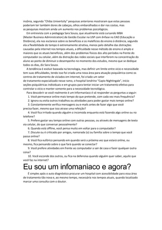 insônia, segundo "Chiba Univertsity" pesquisas anteriores mostraram que estas pessoas
poderiam ter também dores de cabeças, olhos embaralhados e dor nas costas, mas
as pesquisas mostram ainda um aumento nos problemas psicológicos.
Em entrevista com a pedagoga Sara Souza, que atualmente está cursando MBA
(Master Business Administration) de Gestão Escolar na USP com ênfase no EAD (Educação a
Distância), ela nos esclarece sobre os benefícios e os malefícios do ensino à distância, segundo
ela a flexibilidade do tempo é extremamente atrativa, menos pelo detalhe das distrações
causadas pela internet nos tempos atuais, a dificuldade nesse método de ensino é amplo e
maiores que os atuais benefícios, além dos problemas físicos dos alto períodos na frente do
computador ou celular, além da distração das redes sociais que interferem na concentração do
aluno ao ponto de diminuir o desempenho no momento dos estudos, mesmo que se dedique
todos os dias, diz Sara Souza.
A tendência é evoluir baseada na tecnologia, mas definir um limite entre vicio e necessidade
tem suas dificuldades, tendo isso foi criada uma nova área para atuação psiquiátrica como os
centros de tratamento de viciados em internet, foi criado um setor
de tratamento especializado nesse ramo, o hospital londrino "Capio Nightingale", início
seções psiquiátricas individuais e em grupos para tentar iniciar um tratamento efetivo para
controlar o vício e manter somente para a necessidade tecnológica.
Para descobrir se você realmente é um Informaníaco é só responder as perguntas a seguir:
1. Você permanece online mais tempo do que pretende, com cada vez mais frequência?
2. Ignora ou evita outros trabalhos ou atividades para poder gastar mais tempo online?
3. Constantemente verifica mensagens ou e-mails antes de fazer algo que você
precisa fazer, mesmo que isso atrase uma refeição?
4. Você fica irritado quando alguém o incomoda enquanto está fazendo algo online ou no
telefone?
5. Prefere gastar seu tempo online com outras pessoas, ou através de mensagens de texto
via celular, do que conversar pessoalmente?
6. Quando está offline, você pensa muito em voltar para o computador?
7. Discute ou é criticado por amigos, namorada (o) ou família sobre o tempo que você
passa online?
8. Você fica eufórico pensando em quando será a próxima vez que estará online, ou
mesmo, fica pensando sobre o que fará quando se conectar?
9. Você prefere atividades em frente ao computador a sair de casa e fazer qualquer outra
coisa?
10. Você esconde dos outros, ou fica na defensiva quando alguém quer saber, aquilo que
você faz na internet?
Eu sou um infomaniaco e agora?
É simples após o auto diagnóstico procurar um hospital com acessibilidade para essa área
de tratamento tão nova e, ao mesmo tempo, necessária nos tempos atuais, quando localizado
marcar uma consulta com o doutor.
 