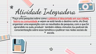 Faça uma pesquisa sobre como o plástico é descartado em sua cidade,
bairro ou comunidade e vejam se está tendo o destino certo. Ao final,
organizar uma exposição com os resultados da pesquisa, com o que foi
aprendido na aula, produzir também vídeos-minutos /ou podcast de
conscientização sobre essa temática e publicar nas redes sociais da
escola.
Atividade Integradora
 