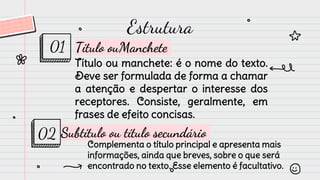 Estrutura
Título ou manchete: é o nome do texto.
Deve ser formulada de forma a chamar
a atenção e despertar o interesse dos
receptores. Consiste, geralmente, em
frases de efeito concisas.
Título ouManchete
01
Subtítulo ou título secundário
Complementa o título principal e apresenta mais
informações, ainda que breves, sobre o que será
encontrado no texto. Esse elemento é facultativo.
02
 