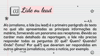 Lide ou lead
No jornalismo, a lide (ou lead) é o primeiro parágrafo do texto
no qual são apresentadas as principais informações da
matéria, fornecendo um panorama aos receptores. Devido ao
caráter mais detalhado da reportagem, a lide não precisa
responder todas as perguntas (O quê? Quem? Quando?
Onde? Como? Por quê?) que deveriam ser respondidas em
outros gêneros jornalísticos, como a notícia, por exemplo.
03
 