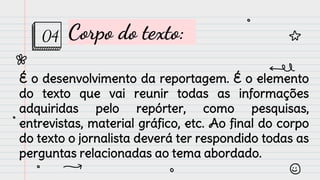 Corpo do texto:
É o desenvolvimento da reportagem. É o elemento
do texto que vai reunir todas as informações
adquiridas pelo repórter, como pesquisas,
entrevistas, material gráfico, etc. Ao final do corpo
do texto o jornalista deverá ter respondido todas as
perguntas relacionadas ao tema abordado.
04
 