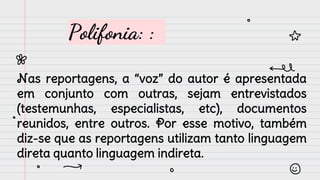 Polifonia: :
Nas reportagens, a “voz” do autor é apresentada
em conjunto com outras, sejam entrevistados
(testemunhas, especialistas, etc), documentos
reunidos, entre outros. Por esse motivo, também
diz-se que as reportagens utilizam tanto linguagem
direta quanto linguagem indireta.
 