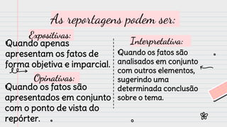As reportagens podem ser:
Expositivas:
Quando apenas
apresentam os fatos de
forma objetiva e imparcial.
Opinativas:
Quando os fatos são
analisados em conjunto
com outros elementos,
sugerindo uma
determinada conclusão
sobre o tema.
Quando os fatos são
apresentados em conjunto
com o ponto de vista do
repórter.
Interpretativa:
 