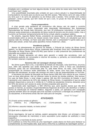 imediato com o professor se tiver alguma dúvida. A aula online às vezes seria mais fácil para
você fazer isso”, avalia.
Uma possibilidade levantada pela unidade em que a aluna estuda é a disponibilização de
computadores na escola para os alunos que não têm acesso. “Não temos carro em casa, então
eu teria que ir de carro de aplicativo ou de ônibus (até a escola). Teria contato com outras
pessoas”, conta a garota, que tem receio de que a avó, no grupo de risco da doença, seja
contaminada.
Curso preparatório
A crise gerada pela pandemia de coronavírus não deixou sair do papel o cursinho
preparatório para o Enem organizado pela Associação Metropolitana dos Estudantes
Secundaristas da Grande Belo Horizonte, que tem 20 professores voluntários. A ideia seria
oferecer aulas presenciais a estudantes de baixa renda do terceiro ano do ensino médio, mas o
cursinho vai funcionar temporariamente de forma virtual, aberto a qualquer público.
No entanto, segundo Rafael Morais, presidente da associação, há grande dificuldade de
conectividade entre os alunos de classes sociais mais baixas. “Como um estudante que tem
apenas rede 3G, limitada, vai fazer aula pela internet, sem o computador? A gente sabe que é
difícil pelo celular, ainda mais pelos aparelhos menos modernos”, disse.
Pendência judicial
Apesar do planejamento do governo do Estado, o Tribunal de Justiça de Minas Gerais
deferiu, na última quarta-feira, liminar impetrada pelo Sindicato Único dos Trabalhadores em
Educação de Minas Gerais (Sind-UTE-MG) para barrar a volta presencial dos profissionais da
educação aos prédios da rede.
Até que o Estado apresente um plano para garantir a saúde dos servidores, nem os
professores poderão ser convocados a retornar às escolas, e, portanto, as transmissões pela
TV também estariam impedidas.
Governo não vai conseguir alcançar todos
Na última quarta-feira (15), a secretária de Estado de Educação, Julia Sant’Anna, anunciou
que, além das apostilas que serão distribuídas de forma online e física aos estudantes
mineiros, aulas vão ser transmitidas pela TV, pela Rede Minas. Ao todo, cinco horas de
programação da emissora serão destinadas às aulas, sendo uma hora para resposta de
dúvidas dos estudantes. As aulas vão começar em maio e vão ser disponibilizadas no YouTube.
A Secretaria de Estado de Educação de Minas Gerais (SEE-MG) tem ciência de que, mesmo
com as duas alternativas, não vai alcançar todos os alunos de escolas públicas. Isso porque,
no caso da Rede Minas, o sinal chega a apenas 186 dos 853 municípios do Estado, o que
representa uma cobertura de 22% das cidades de Minas Gerais. A expectativa é que as aulas
estejam disponíveis a cerca de 1 milhão do 1,7 milhão de estudantes mineiros, deixando cerca
de 42% dos alunos sem acesso às aulas remotas propostas pelo governo.
Questionada pela reportagem, a SEE informou que, para aqueles alunos que não têm
acesso à internet, as escolas e Superintendências Regionais de Ensino vão identificar a melhor
forma de distribuição do material didático. Segundo a pasta, um aplicativo com navegação
gratuita também deve ser lançado para tirar dúvidas e promover a interação do professor com
os estudantes. A ferramenta ainda não tem data para ser lançada.
Jornal “O Tempo”
ATIVIDADES
01.O texto acima remete ao gênero:
a-( ) Notícia; b-( ) Reportagem; c-( ) Carta pessoal; d-( ) E-mail.
02.Informe o assunto tratado, no texto acima?
03.Qual seria o objetivo dele?
04.As reportagens, tal qual as notícias, podem apresentar dois títulos: um principal e mais
abrangente (chamado de manchete) e outro secundário (uma espécie de subtítulo) e mais
específico.
a) Qual seria a manchete do texto acima?
b) O subtítulo ou linha fina (linha de uma reportagem usada abaixo do título para destacar ou
complementar as informações dela. Qual seria a linha fina ou subtítulo da reportagem acima?
 