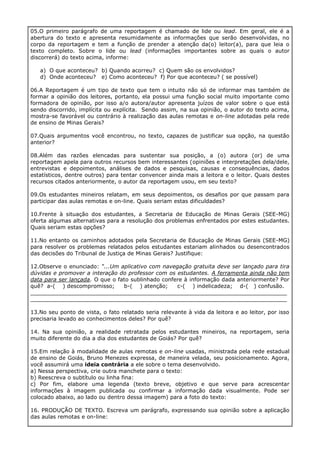 05.O primeiro parágrafo de uma reportagem é chamado de lide ou lead. Em geral, ele é a
abertura do texto e apresenta resumidamente as informações que serão desenvolvidas, no
corpo da reportagem e tem a função de prender a atenção da(o) leitor(a), para que leia o
texto completo. Sobre o lide ou lead (informações importantes sobre as quais o autor
discorrerá) do texto acima, informe:
a) O que aconteceu? b) Quando acorreu? c) Quem são os envolvidos?
d) Onde aconteceu? e) Como aconteceu? f) Por que aconteceu? ( se possível)
06.A Reportagem é um tipo de texto que tem o intuito não só de informar mas também de
formar a opinião dos leitores, portanto, ela possui uma função social muito importante como
formadora de opinião, por isso a/o autora/autor apresenta juízos de valor sobre o que está
sendo discorrido, implícita ou explícita. Sendo assim, na sua opinião, o autor do texto acima,
mostra-se favorável ou contrário à realização das aulas remotas e on-line adotadas pela rede
de ensino de Minas Gerais?
07.Quais argumentos você encontrou, no texto, capazes de justificar sua opção, na questão
anterior?
08.Além das razões elencadas para sustentar sua posição, a (o) autora (or) de uma
reportagem apela para outros recursos bem interessantes (opiniões e interpretações dela/dele,
entrevistas e depoimentos, análises de dados e pesquisas, causas e consequências, dados
estatísticos, dentre outros) para tentar convencer ainda mais a leitora e o leitor. Quais destes
recursos citados anteriormente, o autor da reportagem usou, em seu texto?
09.Os estudantes mineiros relatam, em seus depoimentos, os desafios por que passam para
participar das aulas remotas e on-line. Quais seriam estas dificuldades?
10.Frente à situação dos estudantes, a Secretaria de Educação de Minas Gerais (SEE-MG)
oferta algumas alternativas para a resolução dos problemas enfrentados por estes estudantes.
Quais seriam estas opções?
11.No entanto os caminhos adotados pela Secretaria de Educação de Minas Gerais (SEE-MG)
para resolver os problemas relatados pelos estudantes estariam alinhados ou desencontrados
das decisões do Tribunal de Justiça de Minas Gerais? Justifique:
12.Observe o enunciado: “...Um aplicativo com navegação gratuita deve ser lançado para tira
dúvidas e promover a interação do professor com os estudantes. A ferramenta ainda não tem
data para ser lançada. O que o fato sublinhado confere à informação dada anteriormente? Por
quê? a-( ) descompromisso; b-( ) atenção; c-( ) indelicadeza; d-( ) confusão.
___________________________________________________________________________
___________________________________________________________________________
13.No seu ponto de vista, o fato relatado seria relevante à vida da leitora e ao leitor, por isso
precisaria levado ao conhecimentos deles? Por quê?
14. Na sua opinião, a realidade retratada pelos estudantes mineiros, na reportagem, seria
muito diferente do dia a dia dos estudantes de Goiás? Por quê?
15.Em relação à modalidade de aulas remotas e on-line usadas, ministrada pela rede estadual
de ensino de Goiás, Bruno Menezes expressa, de maneira velada, seu posicionamento. Agora,
você assumirá uma ideia contrária a ele sobre o tema desenvolvido.
a) Nessa perspectiva, crie outra manchete para o texto:
b) Reescreva o subtítulo ou linha fina:
c) Por fim, elabore uma legenda (texto breve, objetivo e que serve para acrescentar
informações à imagem publicada ou confirmar a informação dada visualmente. Pode ser
colocado abaixo, ao lado ou dentro dessa imagem) para a foto do texto:
16. PRODUÇÃO DE TEXTO. Escreva um parágrafo, expressando sua opinião sobre a aplicação
das aulas remotas e on-line:
 
