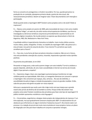 forma se converte em protagonista e o fundo é secundário. Por isso, quando pensamos na
produção de um conteúdo, planejamos primeiro desde o ponto de vista visual, não
necessariamente jornalístico. Devem-se imaginar tudo. É fazer documentários com interação e
participação.
Desde quando existe a reportagem 360º? Existem outros projetos como o de vocês? Onde se
inspiraram?
F.L. – Nasceu como projeto em janeiro de 2009, pela necessidade de inovar e tem como modelo
a "Repórter Índigo", um web site, de estilo revista-virtual espetacular do México, que foca na
investigação ou denúncias temáticas conjunturais primordialmente e apresentando-as em
formatos digitais inovadores. No mundo existem os especiais que desenvolvem o Clarín da
Argentina, HBO, Olé, Mediastorm e New York Times.
A qualidade estética é especialmente chamativa no trabalho. Usam muitos efeitos sonoros,
muitos vídeos, áudios, fotografias. O texto, no trabalho da reportagem 360º, não parece ser o
eixo principal, mas parte do conjunto da obra. É isso mesmo? É o jornalismo que vocês
acreditam para o futuro?
F.L. – Para nós, é uma forma de fazer jornalismo interativo e moderno. Não sei se é o futuro,
mas está prendendo a atenção dos usuários, inovando, impactando e gerando muitas opiniões
positivas.
Orçamentos de publicidade, só em 2010
Pensando no longo prazo, onde vocês querem chegar com este trabalho? Torná-lo cotidiano e
popular depende, sobretudo, de uma maior acessibilidade à internet nos termos da inclusão
digital. O que pensam a respeito?
F.L. – Queremos chegar a fazer uma reportagem quinzenal porque transformar em algo
cotidiano perde sua especialidade. Além disso, os navegantes demoram em consumir e apreciar
a reportagem. Eles consomem por espaços, dias, semanas... No caso da Colômbia, a
acessibilidade da web já chegou a metade da população e cresce em grandes medidas. Então,
cada dia que passa mais gente vai poder ver nosso especial.
Acho que o equipamento que vocês usam não é algo muito caro que impeça que a grande
maioria dos jornais da América do Sul também os tenha. Porque então não existem mais
projetos como estes? Existem resistências dos jornalistas para fazer este tipo de reportagem? O
público também apresentou resistência a esta linguagem?
F.L. – Os jornalistas, engenheiros e designer deste projeto são independentes do impresso. É um
time separado, mas que gradualmente tomaram empatia pelo 360º. O tradicionalismo foi um
obstáculo que enfrentamos em algum momento ("estávamos loucos!"). No entanto tudo é um
processo. Já a redação do jornal está muito mais envolvida em nosso projeto e temos um plano
de integração com eles para fazer trabalhos em conjunto e aproveitar sinergias.
 