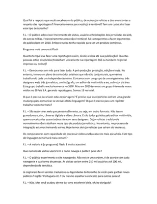 Qual foi a resposta que vocês receberam do público, de outros jornalistas e dos anunciantes a
respeito das reportagens? Financeiramente para vocês já é rentável? Tem um custo alto fazer
este tipo de trabalho?
F.L. – O público adora isso! Incremento de visitas, usuários e felicitações dos jornalistas da web,
de outras mídias. Financeiramente ainda não é rentável. Só começaremos a fazer orçamentos
de publicidade em 2010. Embora nunca tenha nascido para ser um produto comercial.
Programa mais comum é Flash
Quanto tempo leva fazer uma reportagem assim, desde a ideia até sua publicação? Quantas
pessoas estão envolvidas (trabalham unicamente na reportagem 360 ou também no jornal
impresso ou online)?
F.L. – Demoramos um mês para fazer tudo. A pré-produção, produção, edição e teste. No
entanto, temos um plano de conteúdos criativos que não são conjunturais, que vamos
trabalhando cada um independentemente. Contamos com um grupo de um engenheiro, três
designers web, três jornalistas, um fotógrafo, um editor de multimídia e eu, o diretor da área.
Este grupo trabalha exclusivamente no 360º. Mas em 2010 teremos um grupo inteiro de novas
mídias no El País S.A. gerando reportagens. Somos 19 no total.
O que é preciso para fazer estas reportagens? É preciso que os repórteres sofram uma grande
mudança para comunicar-se através desta linguagem? O que é preciso para um repórter
trabalhar neste formato?
F.L. – São repórteres web que pensam diferente, ou seja, em outro formato. Não levam
gravadores e, sim, câmeras digitais e vídeo câmara. E são todos guiados pelo editor multimídia,
quem conceitualiza quase todo o site com seus designers. Os jornalistas tradicionais
normalmente não trabalham neste tipo de produto jornalístico. No entanto, no processo de
integração estamos treinando vários. Hoje temos dois jornalistas que saíram do impresso.
Os computadores com capacidade de processar vídeos estão cada vez mais acessíveis. Este tipo
de linguagem se tornará mais comum?
F.L. – A maioria é [o programa] Flash. É muito acessível.
Que número de visitas vocês tem e como navega o público pelo site?
F.L. – O público experimenta o site navegando. Não existe uma ordem, é de acordo com cada
navegante e sua forma de pensar. As visitas variam entre 250 mil usuários até 500 mil,
dependendo da temática.
Já cogitaram fazer versões traduzidas ou legendadas do trabalho de vocês para ganhar novos
públicos? Inglês? Português etc.? Ou mesmo espalhar o conceito para outros países?
F.L. – Não. Mas você acabou de me dar uma excelente ideia. Muito obrigado!
 