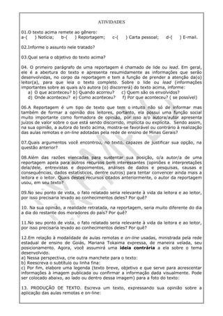 ATIVIDADES
01.O texto acima remete ao gênero:
a-( ) Notícia; b-( ) Reportagem; c-( ) Carta pessoal; d-( ) E-mail.
02.Informe o assunto nele tratado?
03.Qual seria o objetivo do texto acima?
04. O primeiro parágrafo de uma reportagem é chamado de lide ou lead. Em geral,
ele é a abertura do texto e apresenta resumidamente as informações que serão
desenvolvidas, no corpo da reportagem e tem a função de prender a atenção da(o)
leitor(a), para que leia o texto completo. Sobre o lide ou lead (informações
importantes sobre as quais a/o autora (o) discorrerá) do texto acima, informe:
a) O que aconteceu? b) Quando acorreu? c) Quem são os envolvidos?
d) Onde aconteceu? e) Como aconteceu? f) Por que aconteceu? ( se possível)
06.A Reportagem é um tipo de texto que tem o intuito não só de informar mas
também de formar a opinião dos leitores, portanto, ela possui uma função social
muito importante como formadora de opinião, por isso a/o autora/autor apresenta
juízos de valor sobre o que está sendo discorrido, implícita ou explícita. Sendo assim,
na sua opinião, a autora do texto acima, mostra-se favorável ou contrário à realização
das aulas remotas e on-line adotadas pela rede de ensino de Minas Gerais?
07.Quais argumentos você encontrou, no texto, capazes de justificar sua opção, na
questão anterior?
08.Além das razões elencadas para sustentar sua posição, o/a autor/a de uma
reportagem apela para outros recursos bem interessantes (opiniões e interpretações
dela/dele, entrevistas e depoimentos, análises de dados e pesquisas, causas e
consequências, dados estatísticos, dentre outros) para tentar convencer ainda mais a
leitora e o leitor. Quais destes recursos citados anteriormente, o autor da reportagem
usou, em seu texto?
09.No seu ponto de vista, o fato relatado seria relevante à vida da leitora e ao leitor,
por isso precisaria levado ao conhecimentos deles? Por quê?
10. Na sua opinião, a realidade retratada, na reportagem, seria muito diferente do dia
a dia do restante dos moradores do país? Por quê?
11.No seu ponto de vista, o fato relatado seria relevante à vida da leitora e ao leitor,
por isso precisaria levado ao conhecimentos deles? Por quê?
12.Em relação à modalidade de aulas remotas e on-line usadas, ministrada pela rede
estadual de ensino de Goiás, Mariana Tokaima expressa, de maneira velada, seu
posicionamento. Agora, você assumirá uma ideia contrária a ela sobre o tema
desenvolvido.
a) Nessa perspectiva, crie outra manchete para o texto:
b) Reescreva o subtítulo ou linha fina:
c) Por fim, elabore uma legenda (texto breve, objetivo e que serve para acrescentar
informações à imagem publicada ou confirmar a informação dada visualmente. Pode
ser colocado abaixo, ao lado ou dentro dessa imagem) para a foto do texto:
13. PRODUÇÃO DE TEXTO. Escreva um texto, expressando sua opinião sobre a
aplicação das aulas remotas e on-line:
 
